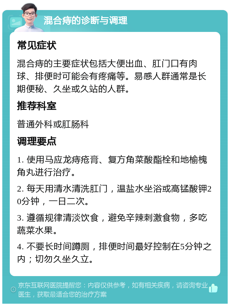 混合痔的诊断与调理 常见症状 混合痔的主要症状包括大便出血、肛门口有肉球、排便时可能会有疼痛等。易感人群通常是长期便秘、久坐或久站的人群。 推荐科室 普通外科或肛肠科 调理要点 1. 使用马应龙痔疮膏、复方角菜酸酯栓和地榆槐角丸进行治疗。 2. 每天用清水清洗肛门，温盐水坐浴或高锰酸钾20分钟，一日二次。 3. 遵循规律清淡饮食，避免辛辣刺激食物，多吃蔬菜水果。 4. 不要长时间蹲厕，排便时间最好控制在5分钟之内；切勿久坐久立。