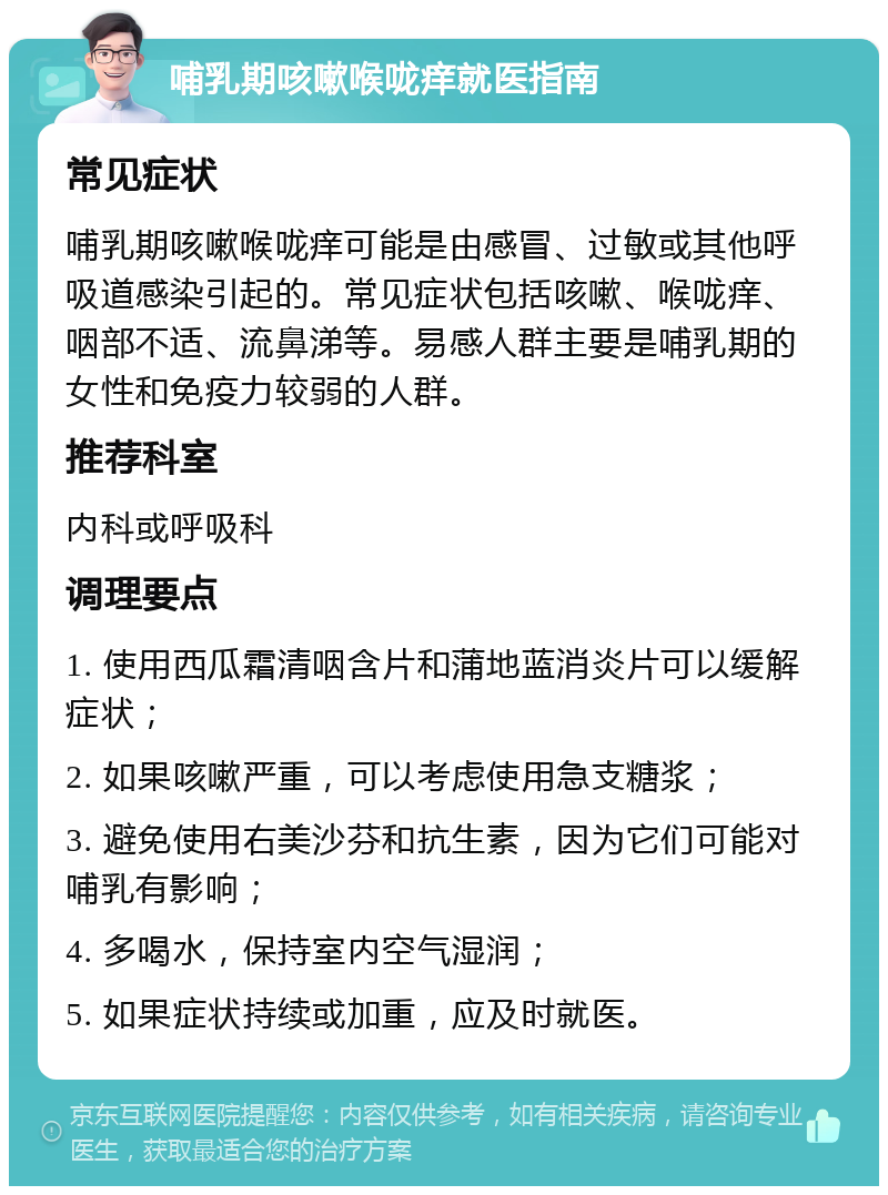 哺乳期咳嗽喉咙痒就医指南 常见症状 哺乳期咳嗽喉咙痒可能是由感冒、过敏或其他呼吸道感染引起的。常见症状包括咳嗽、喉咙痒、咽部不适、流鼻涕等。易感人群主要是哺乳期的女性和免疫力较弱的人群。 推荐科室 内科或呼吸科 调理要点 1. 使用西瓜霜清咽含片和蒲地蓝消炎片可以缓解症状； 2. 如果咳嗽严重，可以考虑使用急支糖浆； 3. 避免使用右美沙芬和抗生素，因为它们可能对哺乳有影响； 4. 多喝水，保持室内空气湿润； 5. 如果症状持续或加重，应及时就医。