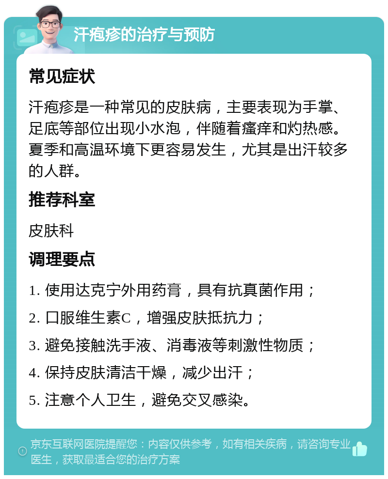 汗疱疹的治疗与预防 常见症状 汗疱疹是一种常见的皮肤病，主要表现为手掌、足底等部位出现小水泡，伴随着瘙痒和灼热感。夏季和高温环境下更容易发生，尤其是出汗较多的人群。 推荐科室 皮肤科 调理要点 1. 使用达克宁外用药膏，具有抗真菌作用； 2. 口服维生素C，增强皮肤抵抗力； 3. 避免接触洗手液、消毒液等刺激性物质； 4. 保持皮肤清洁干燥，减少出汗； 5. 注意个人卫生，避免交叉感染。