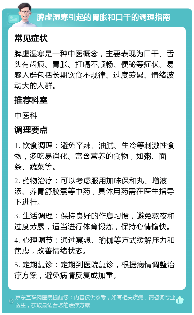 脾虚湿寒引起的胃胀和口干的调理指南 常见症状 脾虚湿寒是一种中医概念，主要表现为口干、舌头有齿痕、胃胀、打嗝不顺畅、便秘等症状。易感人群包括长期饮食不规律、过度劳累、情绪波动大的人群。 推荐科室 中医科 调理要点 1. 饮食调理：避免辛辣、油腻、生冷等刺激性食物，多吃易消化、富含营养的食物，如粥、面条、蔬菜等。 2. 药物治疗：可以考虑服用加味保和丸、增液汤、养胃舒胶囊等中药，具体用药需在医生指导下进行。 3. 生活调理：保持良好的作息习惯，避免熬夜和过度劳累，适当进行体育锻炼，保持心情愉快。 4. 心理调节：通过冥想、瑜伽等方式缓解压力和焦虑，改善情绪状态。 5. 定期复诊：定期到医院复诊，根据病情调整治疗方案，避免病情反复或加重。