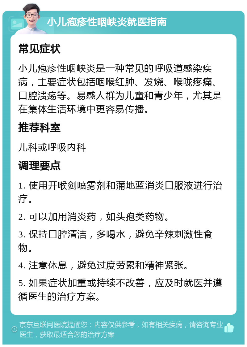 小儿疱疹性咽峡炎就医指南 常见症状 小儿疱疹性咽峡炎是一种常见的呼吸道感染疾病，主要症状包括咽喉红肿、发烧、喉咙疼痛、口腔溃疡等。易感人群为儿童和青少年，尤其是在集体生活环境中更容易传播。 推荐科室 儿科或呼吸内科 调理要点 1. 使用开喉剑喷雾剂和蒲地蓝消炎口服液进行治疗。 2. 可以加用消炎药，如头孢类药物。 3. 保持口腔清洁，多喝水，避免辛辣刺激性食物。 4. 注意休息，避免过度劳累和精神紧张。 5. 如果症状加重或持续不改善，应及时就医并遵循医生的治疗方案。