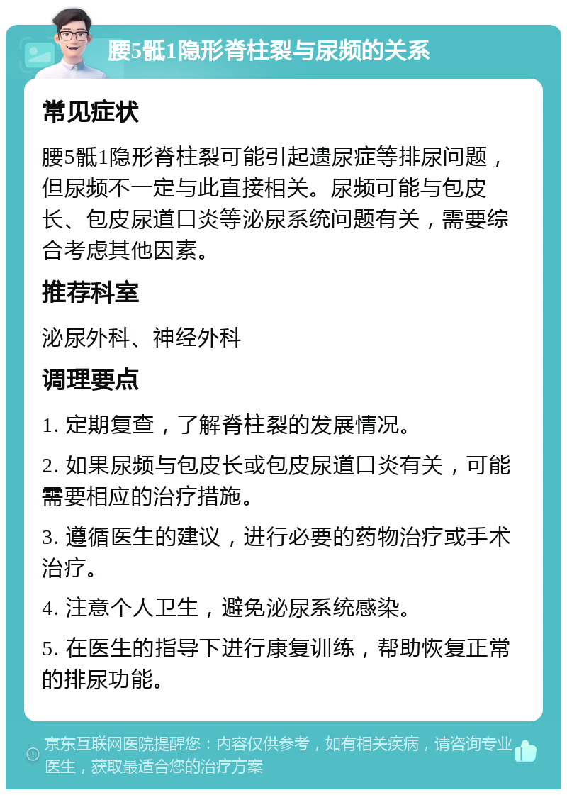 腰5骶1隐形脊柱裂与尿频的关系 常见症状 腰5骶1隐形脊柱裂可能引起遗尿症等排尿问题，但尿频不一定与此直接相关。尿频可能与包皮长、包皮尿道口炎等泌尿系统问题有关，需要综合考虑其他因素。 推荐科室 泌尿外科、神经外科 调理要点 1. 定期复查，了解脊柱裂的发展情况。 2. 如果尿频与包皮长或包皮尿道口炎有关，可能需要相应的治疗措施。 3. 遵循医生的建议，进行必要的药物治疗或手术治疗。 4. 注意个人卫生，避免泌尿系统感染。 5. 在医生的指导下进行康复训练，帮助恢复正常的排尿功能。