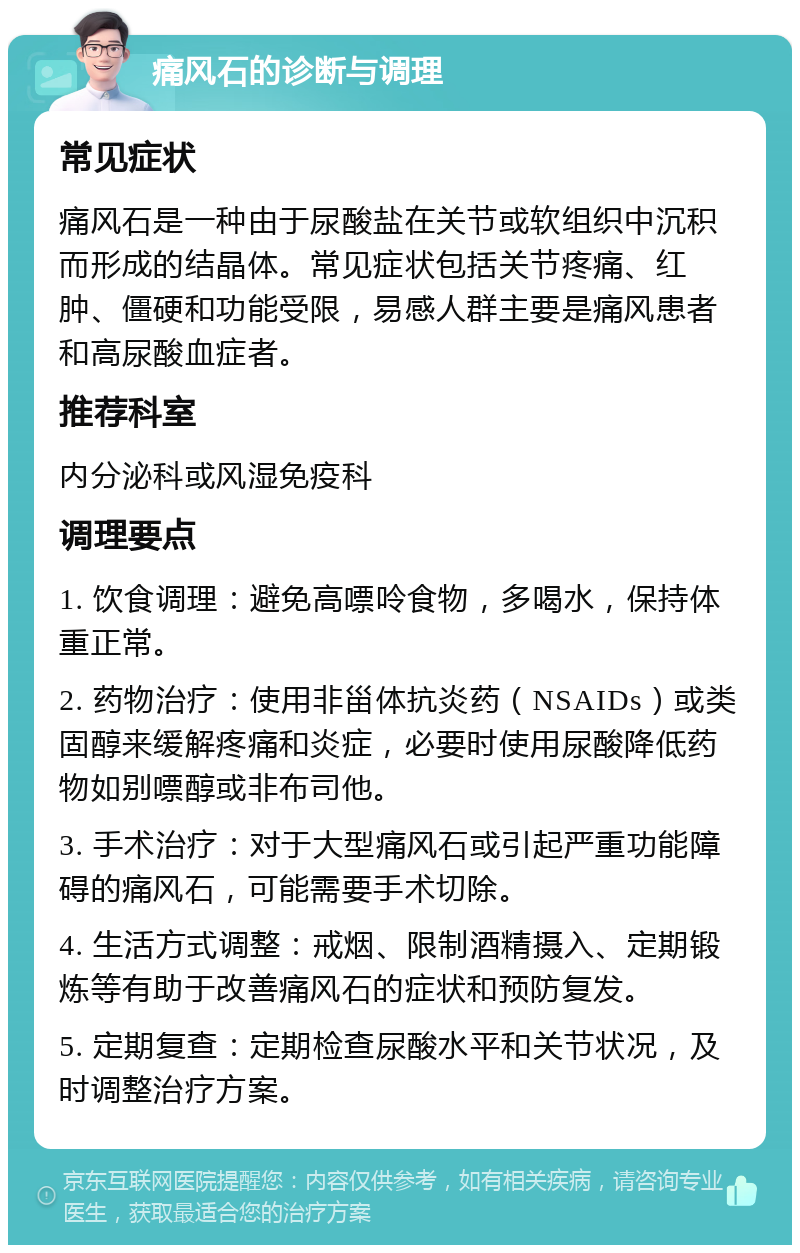 痛风石的诊断与调理 常见症状 痛风石是一种由于尿酸盐在关节或软组织中沉积而形成的结晶体。常见症状包括关节疼痛、红肿、僵硬和功能受限，易感人群主要是痛风患者和高尿酸血症者。 推荐科室 内分泌科或风湿免疫科 调理要点 1. 饮食调理：避免高嘌呤食物，多喝水，保持体重正常。 2. 药物治疗：使用非甾体抗炎药（NSAIDs）或类固醇来缓解疼痛和炎症，必要时使用尿酸降低药物如别嘌醇或非布司他。 3. 手术治疗：对于大型痛风石或引起严重功能障碍的痛风石，可能需要手术切除。 4. 生活方式调整：戒烟、限制酒精摄入、定期锻炼等有助于改善痛风石的症状和预防复发。 5. 定期复查：定期检查尿酸水平和关节状况，及时调整治疗方案。