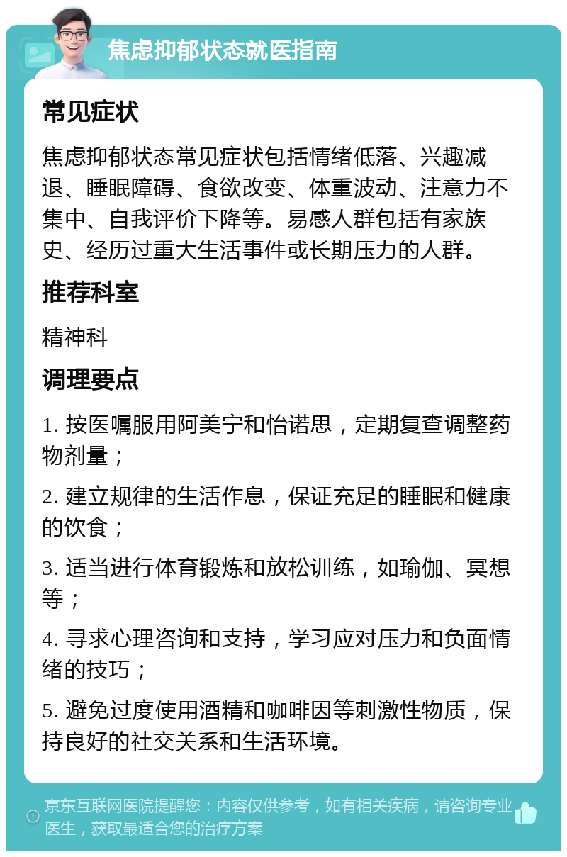 焦虑抑郁状态就医指南 常见症状 焦虑抑郁状态常见症状包括情绪低落、兴趣减退、睡眠障碍、食欲改变、体重波动、注意力不集中、自我评价下降等。易感人群包括有家族史、经历过重大生活事件或长期压力的人群。 推荐科室 精神科 调理要点 1. 按医嘱服用阿美宁和怡诺思，定期复查调整药物剂量； 2. 建立规律的生活作息，保证充足的睡眠和健康的饮食； 3. 适当进行体育锻炼和放松训练，如瑜伽、冥想等； 4. 寻求心理咨询和支持，学习应对压力和负面情绪的技巧； 5. 避免过度使用酒精和咖啡因等刺激性物质，保持良好的社交关系和生活环境。