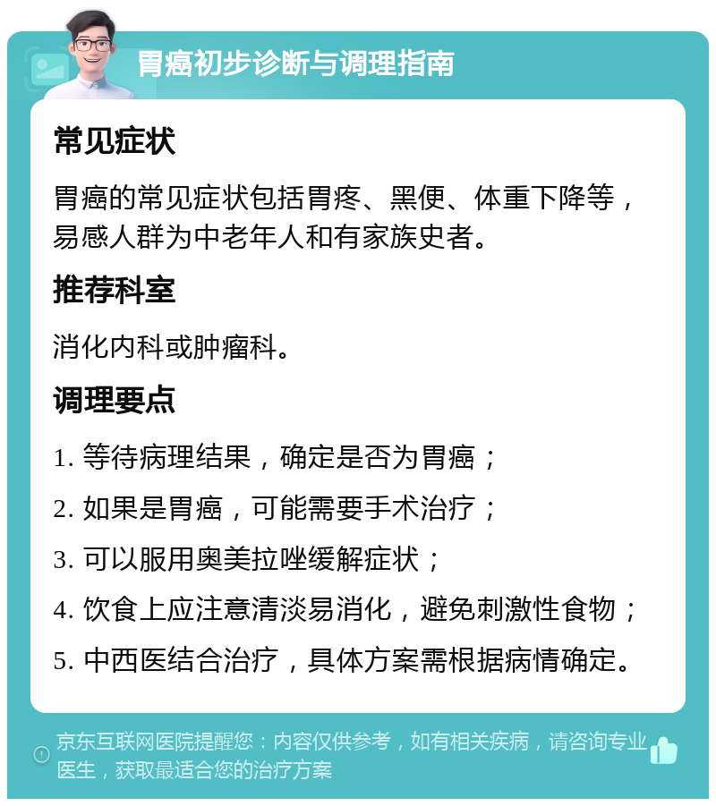 胃癌初步诊断与调理指南 常见症状 胃癌的常见症状包括胃疼、黑便、体重下降等，易感人群为中老年人和有家族史者。 推荐科室 消化内科或肿瘤科。 调理要点 1. 等待病理结果，确定是否为胃癌； 2. 如果是胃癌，可能需要手术治疗； 3. 可以服用奥美拉唑缓解症状； 4. 饮食上应注意清淡易消化，避免刺激性食物； 5. 中西医结合治疗，具体方案需根据病情确定。