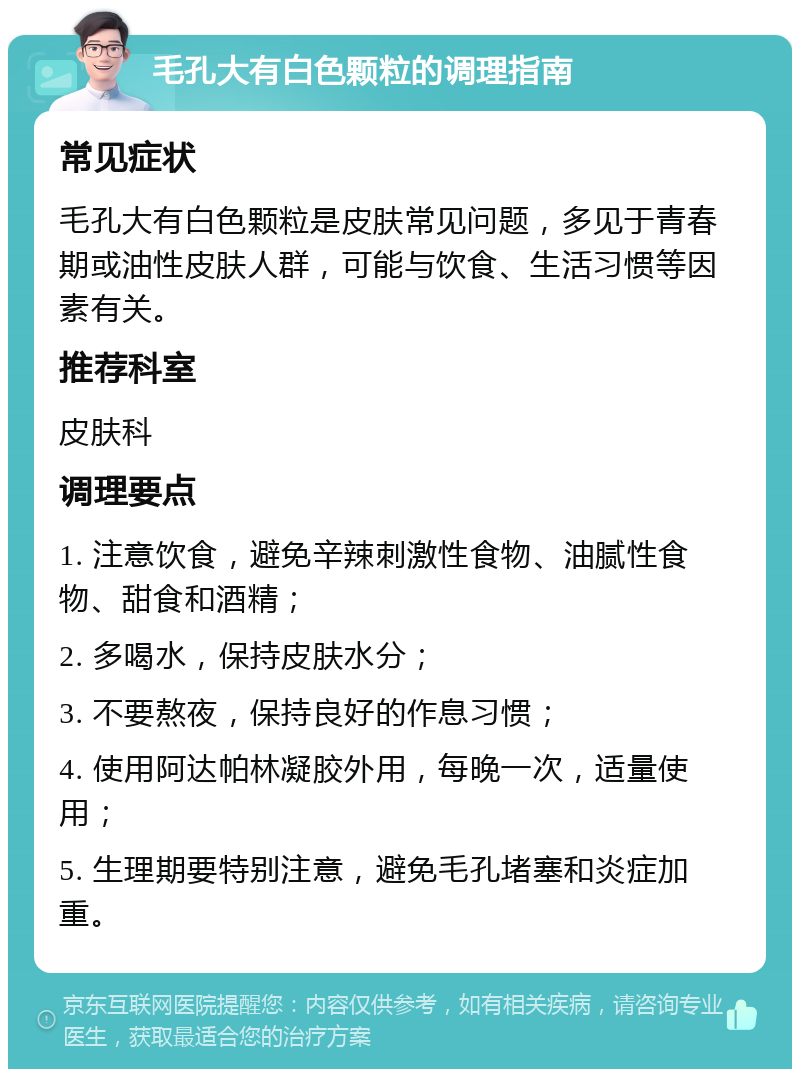 毛孔大有白色颗粒的调理指南 常见症状 毛孔大有白色颗粒是皮肤常见问题，多见于青春期或油性皮肤人群，可能与饮食、生活习惯等因素有关。 推荐科室 皮肤科 调理要点 1. 注意饮食，避免辛辣刺激性食物、油腻性食物、甜食和酒精； 2. 多喝水，保持皮肤水分； 3. 不要熬夜，保持良好的作息习惯； 4. 使用阿达帕林凝胶外用，每晚一次，适量使用； 5. 生理期要特别注意，避免毛孔堵塞和炎症加重。