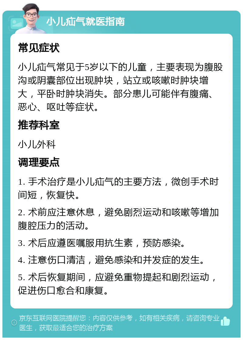 小儿疝气就医指南 常见症状 小儿疝气常见于5岁以下的儿童，主要表现为腹股沟或阴囊部位出现肿块，站立或咳嗽时肿块增大，平卧时肿块消失。部分患儿可能伴有腹痛、恶心、呕吐等症状。 推荐科室 小儿外科 调理要点 1. 手术治疗是小儿疝气的主要方法，微创手术时间短，恢复快。 2. 术前应注意休息，避免剧烈运动和咳嗽等增加腹腔压力的活动。 3. 术后应遵医嘱服用抗生素，预防感染。 4. 注意伤口清洁，避免感染和并发症的发生。 5. 术后恢复期间，应避免重物提起和剧烈运动，促进伤口愈合和康复。