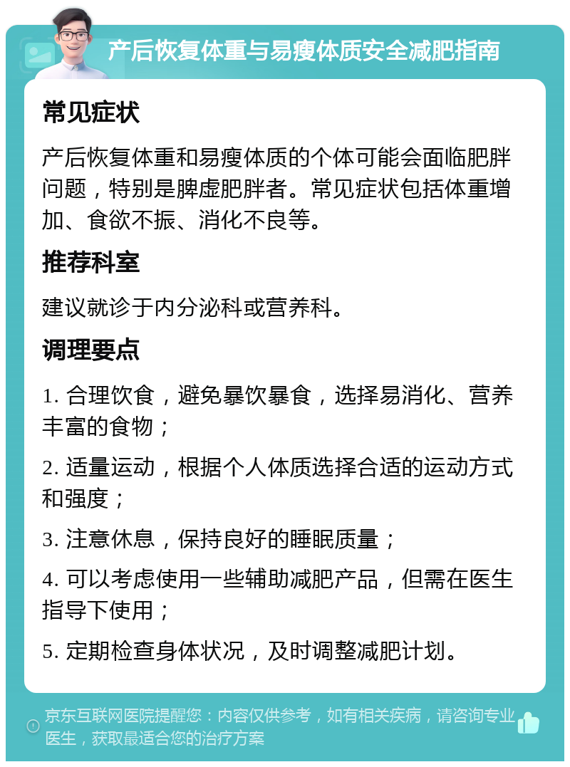 产后恢复体重与易瘦体质安全减肥指南 常见症状 产后恢复体重和易瘦体质的个体可能会面临肥胖问题，特别是脾虚肥胖者。常见症状包括体重增加、食欲不振、消化不良等。 推荐科室 建议就诊于内分泌科或营养科。 调理要点 1. 合理饮食，避免暴饮暴食，选择易消化、营养丰富的食物； 2. 适量运动，根据个人体质选择合适的运动方式和强度； 3. 注意休息，保持良好的睡眠质量； 4. 可以考虑使用一些辅助减肥产品，但需在医生指导下使用； 5. 定期检查身体状况，及时调整减肥计划。