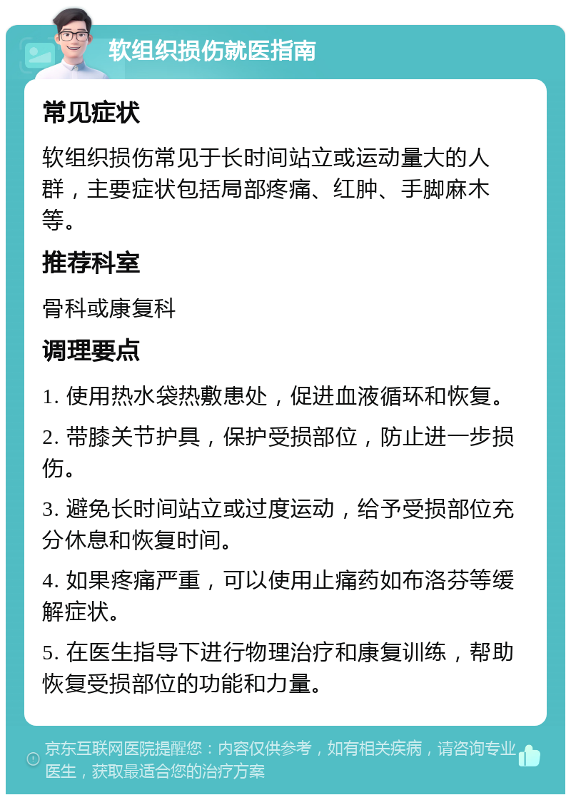 软组织损伤就医指南 常见症状 软组织损伤常见于长时间站立或运动量大的人群，主要症状包括局部疼痛、红肿、手脚麻木等。 推荐科室 骨科或康复科 调理要点 1. 使用热水袋热敷患处，促进血液循环和恢复。 2. 带膝关节护具，保护受损部位，防止进一步损伤。 3. 避免长时间站立或过度运动，给予受损部位充分休息和恢复时间。 4. 如果疼痛严重，可以使用止痛药如布洛芬等缓解症状。 5. 在医生指导下进行物理治疗和康复训练，帮助恢复受损部位的功能和力量。