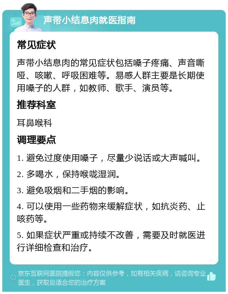 声带小结息肉就医指南 常见症状 声带小结息肉的常见症状包括嗓子疼痛、声音嘶哑、咳嗽、呼吸困难等。易感人群主要是长期使用嗓子的人群，如教师、歌手、演员等。 推荐科室 耳鼻喉科 调理要点 1. 避免过度使用嗓子，尽量少说话或大声喊叫。 2. 多喝水，保持喉咙湿润。 3. 避免吸烟和二手烟的影响。 4. 可以使用一些药物来缓解症状，如抗炎药、止咳药等。 5. 如果症状严重或持续不改善，需要及时就医进行详细检查和治疗。