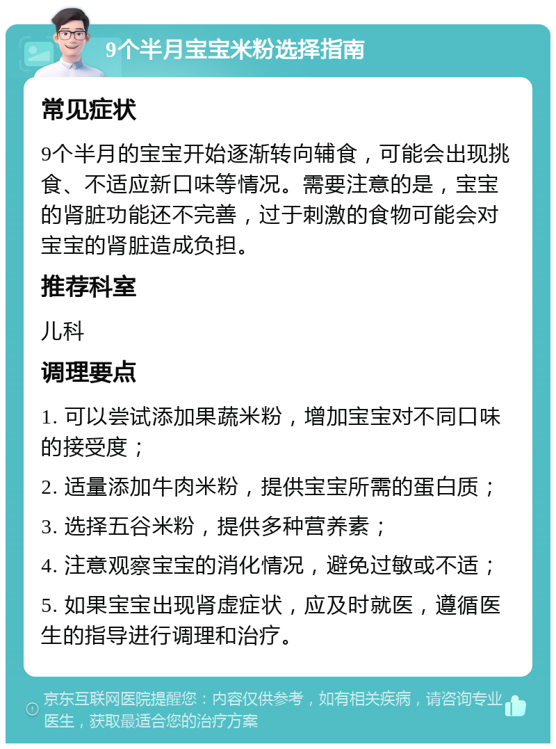 9个半月宝宝米粉选择指南 常见症状 9个半月的宝宝开始逐渐转向辅食，可能会出现挑食、不适应新口味等情况。需要注意的是，宝宝的肾脏功能还不完善，过于刺激的食物可能会对宝宝的肾脏造成负担。 推荐科室 儿科 调理要点 1. 可以尝试添加果蔬米粉，增加宝宝对不同口味的接受度； 2. 适量添加牛肉米粉，提供宝宝所需的蛋白质； 3. 选择五谷米粉，提供多种营养素； 4. 注意观察宝宝的消化情况，避免过敏或不适； 5. 如果宝宝出现肾虚症状，应及时就医，遵循医生的指导进行调理和治疗。