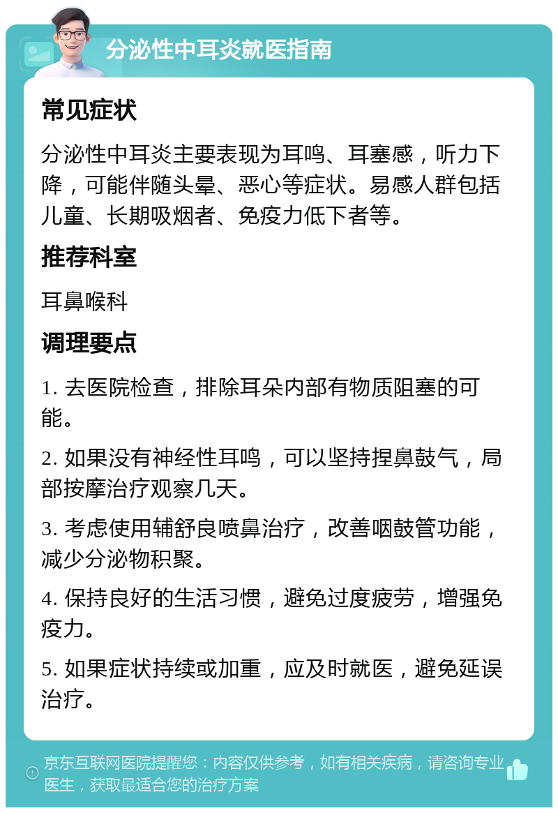 分泌性中耳炎就医指南 常见症状 分泌性中耳炎主要表现为耳鸣、耳塞感，听力下降，可能伴随头晕、恶心等症状。易感人群包括儿童、长期吸烟者、免疫力低下者等。 推荐科室 耳鼻喉科 调理要点 1. 去医院检查，排除耳朵内部有物质阻塞的可能。 2. 如果没有神经性耳鸣，可以坚持捏鼻鼓气，局部按摩治疗观察几天。 3. 考虑使用辅舒良喷鼻治疗，改善咽鼓管功能，减少分泌物积聚。 4. 保持良好的生活习惯，避免过度疲劳，增强免疫力。 5. 如果症状持续或加重，应及时就医，避免延误治疗。