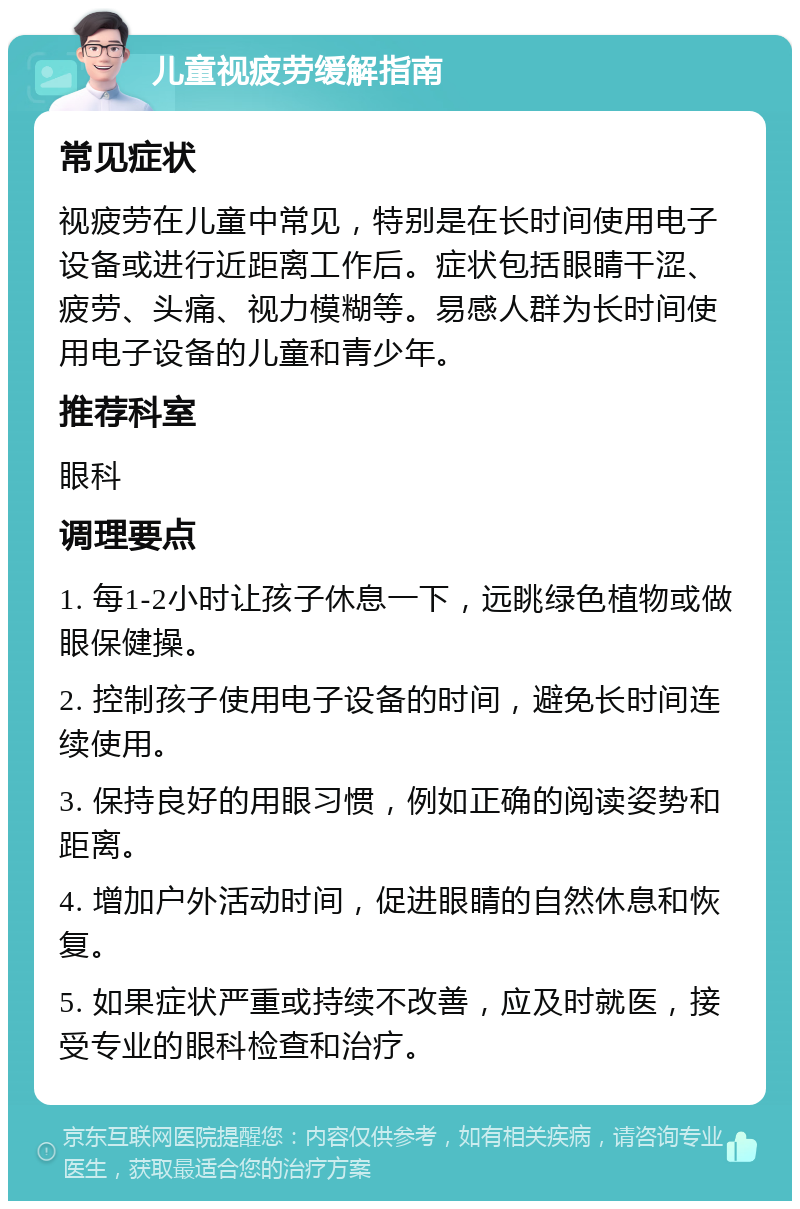 儿童视疲劳缓解指南 常见症状 视疲劳在儿童中常见，特别是在长时间使用电子设备或进行近距离工作后。症状包括眼睛干涩、疲劳、头痛、视力模糊等。易感人群为长时间使用电子设备的儿童和青少年。 推荐科室 眼科 调理要点 1. 每1-2小时让孩子休息一下，远眺绿色植物或做眼保健操。 2. 控制孩子使用电子设备的时间，避免长时间连续使用。 3. 保持良好的用眼习惯，例如正确的阅读姿势和距离。 4. 增加户外活动时间，促进眼睛的自然休息和恢复。 5. 如果症状严重或持续不改善，应及时就医，接受专业的眼科检查和治疗。