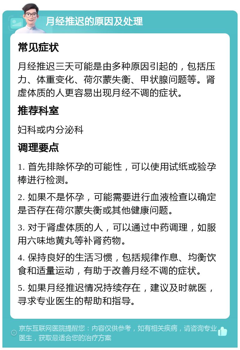 月经推迟的原因及处理 常见症状 月经推迟三天可能是由多种原因引起的，包括压力、体重变化、荷尔蒙失衡、甲状腺问题等。肾虚体质的人更容易出现月经不调的症状。 推荐科室 妇科或内分泌科 调理要点 1. 首先排除怀孕的可能性，可以使用试纸或验孕棒进行检测。 2. 如果不是怀孕，可能需要进行血液检查以确定是否存在荷尔蒙失衡或其他健康问题。 3. 对于肾虚体质的人，可以通过中药调理，如服用六味地黄丸等补肾药物。 4. 保持良好的生活习惯，包括规律作息、均衡饮食和适量运动，有助于改善月经不调的症状。 5. 如果月经推迟情况持续存在，建议及时就医，寻求专业医生的帮助和指导。