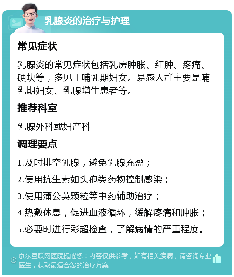 乳腺炎的治疗与护理 常见症状 乳腺炎的常见症状包括乳房肿胀、红肿、疼痛、硬块等，多见于哺乳期妇女。易感人群主要是哺乳期妇女、乳腺增生患者等。 推荐科室 乳腺外科或妇产科 调理要点 1.及时排空乳腺，避免乳腺充盈； 2.使用抗生素如头孢类药物控制感染； 3.使用蒲公英颗粒等中药辅助治疗； 4.热敷休息，促进血液循环，缓解疼痛和肿胀； 5.必要时进行彩超检查，了解病情的严重程度。