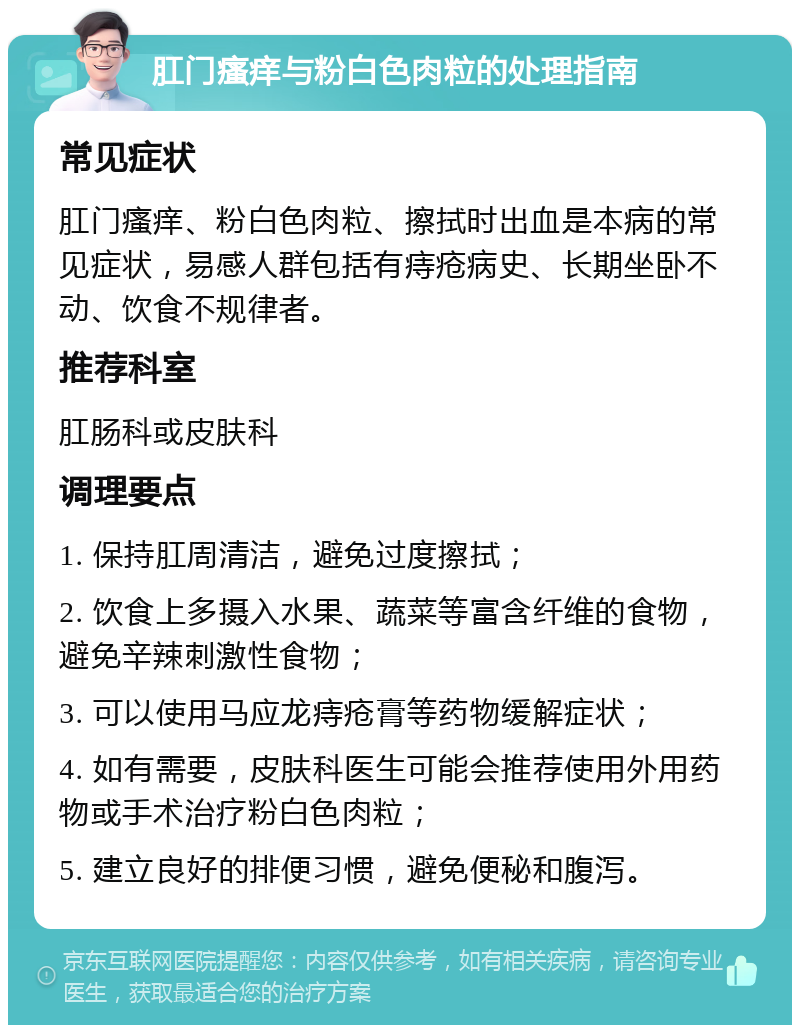 肛门瘙痒与粉白色肉粒的处理指南 常见症状 肛门瘙痒、粉白色肉粒、擦拭时出血是本病的常见症状，易感人群包括有痔疮病史、长期坐卧不动、饮食不规律者。 推荐科室 肛肠科或皮肤科 调理要点 1. 保持肛周清洁，避免过度擦拭； 2. 饮食上多摄入水果、蔬菜等富含纤维的食物，避免辛辣刺激性食物； 3. 可以使用马应龙痔疮膏等药物缓解症状； 4. 如有需要，皮肤科医生可能会推荐使用外用药物或手术治疗粉白色肉粒； 5. 建立良好的排便习惯，避免便秘和腹泻。