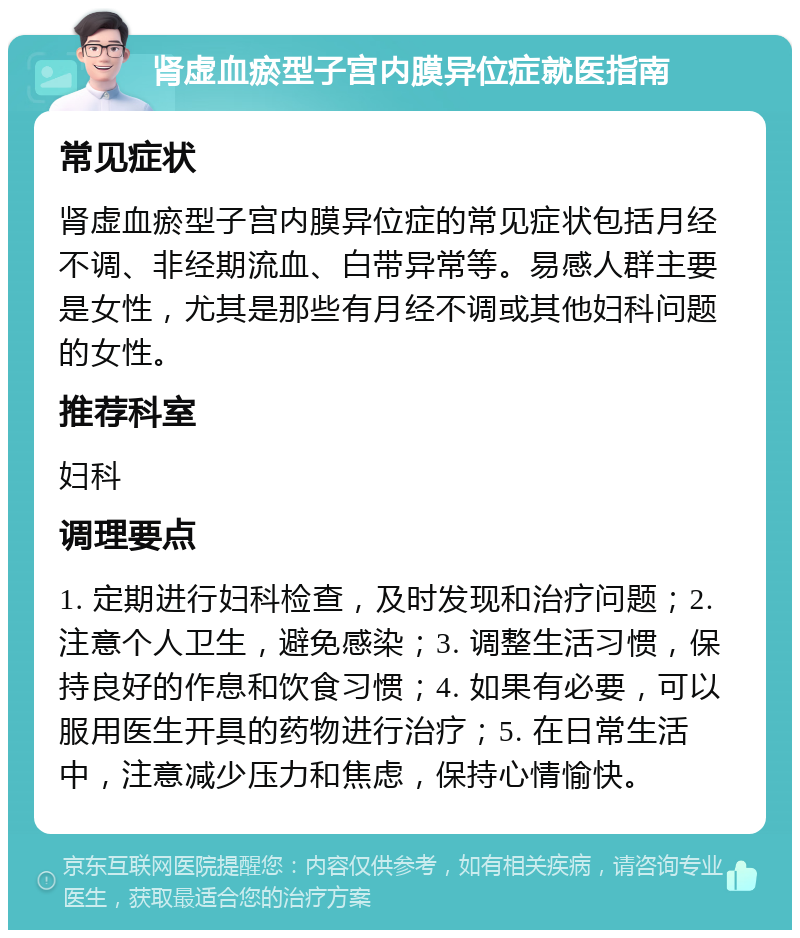 肾虚血瘀型子宫内膜异位症就医指南 常见症状 肾虚血瘀型子宫内膜异位症的常见症状包括月经不调、非经期流血、白带异常等。易感人群主要是女性，尤其是那些有月经不调或其他妇科问题的女性。 推荐科室 妇科 调理要点 1. 定期进行妇科检查，及时发现和治疗问题；2. 注意个人卫生，避免感染；3. 调整生活习惯，保持良好的作息和饮食习惯；4. 如果有必要，可以服用医生开具的药物进行治疗；5. 在日常生活中，注意减少压力和焦虑，保持心情愉快。