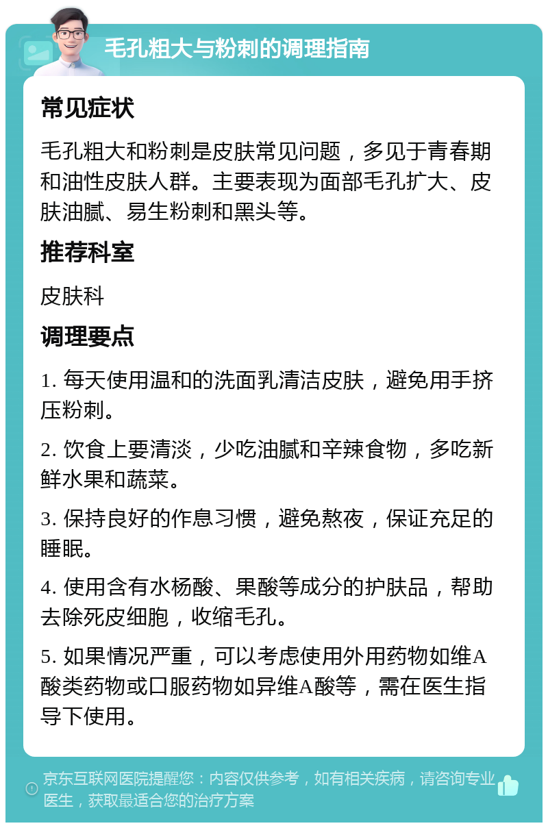 毛孔粗大与粉刺的调理指南 常见症状 毛孔粗大和粉刺是皮肤常见问题，多见于青春期和油性皮肤人群。主要表现为面部毛孔扩大、皮肤油腻、易生粉刺和黑头等。 推荐科室 皮肤科 调理要点 1. 每天使用温和的洗面乳清洁皮肤，避免用手挤压粉刺。 2. 饮食上要清淡，少吃油腻和辛辣食物，多吃新鲜水果和蔬菜。 3. 保持良好的作息习惯，避免熬夜，保证充足的睡眠。 4. 使用含有水杨酸、果酸等成分的护肤品，帮助去除死皮细胞，收缩毛孔。 5. 如果情况严重，可以考虑使用外用药物如维A酸类药物或口服药物如异维A酸等，需在医生指导下使用。