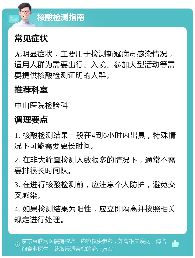 核酸检测指南 常见症状 无明显症状，主要用于检测新冠病毒感染情况，适用人群为需要出行、入境、参加大型活动等需要提供核酸检测证明的人群。 推荐科室 中山医院检验科 调理要点 1. 核酸检测结果一般在4到6小时内出具，特殊情况下可能需要更长时间。 2. 在非大筛查检测人数很多的情况下，通常不需要排很长时间队。 3. 在进行核酸检测前，应注意个人防护，避免交叉感染。 4. 如果检测结果为阳性，应立即隔离并按照相关规定进行处理。