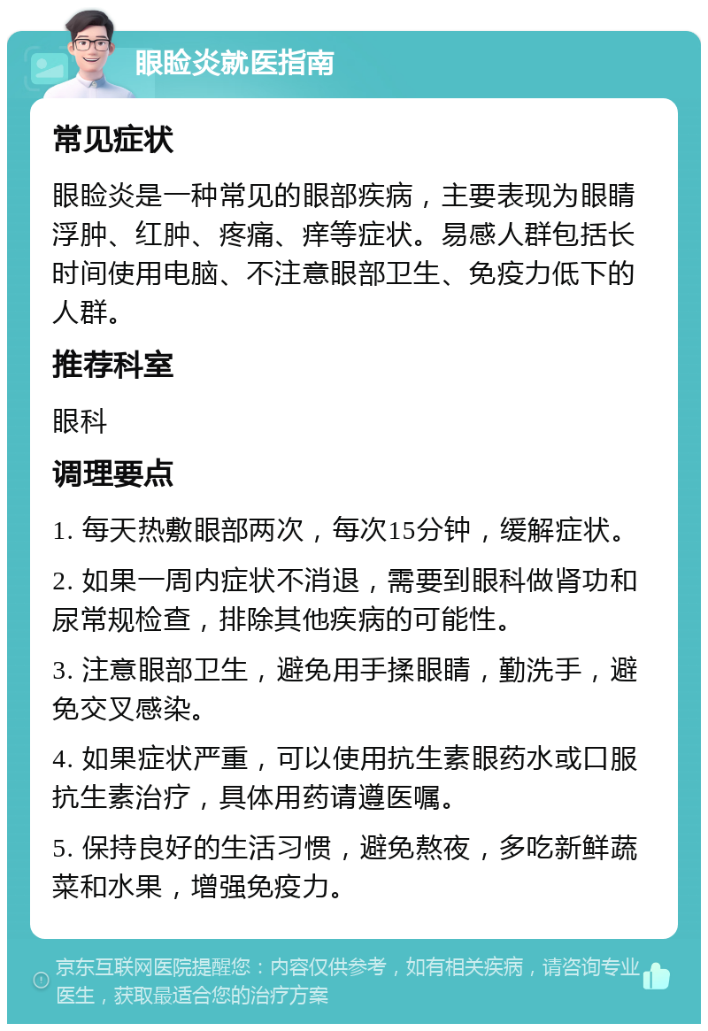 眼睑炎就医指南 常见症状 眼睑炎是一种常见的眼部疾病，主要表现为眼睛浮肿、红肿、疼痛、痒等症状。易感人群包括长时间使用电脑、不注意眼部卫生、免疫力低下的人群。 推荐科室 眼科 调理要点 1. 每天热敷眼部两次，每次15分钟，缓解症状。 2. 如果一周内症状不消退，需要到眼科做肾功和尿常规检查，排除其他疾病的可能性。 3. 注意眼部卫生，避免用手揉眼睛，勤洗手，避免交叉感染。 4. 如果症状严重，可以使用抗生素眼药水或口服抗生素治疗，具体用药请遵医嘱。 5. 保持良好的生活习惯，避免熬夜，多吃新鲜蔬菜和水果，增强免疫力。