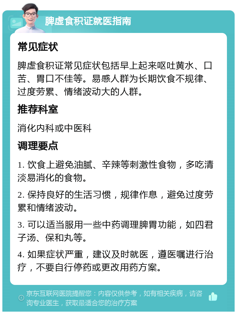 脾虚食积证就医指南 常见症状 脾虚食积证常见症状包括早上起来呕吐黄水、口苦、胃口不佳等。易感人群为长期饮食不规律、过度劳累、情绪波动大的人群。 推荐科室 消化内科或中医科 调理要点 1. 饮食上避免油腻、辛辣等刺激性食物，多吃清淡易消化的食物。 2. 保持良好的生活习惯，规律作息，避免过度劳累和情绪波动。 3. 可以适当服用一些中药调理脾胃功能，如四君子汤、保和丸等。 4. 如果症状严重，建议及时就医，遵医嘱进行治疗，不要自行停药或更改用药方案。