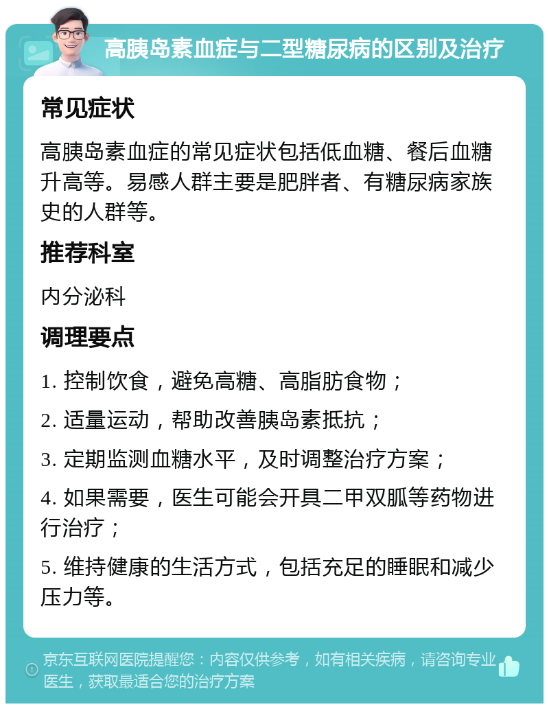 高胰岛素血症与二型糖尿病的区别及治疗 常见症状 高胰岛素血症的常见症状包括低血糖、餐后血糖升高等。易感人群主要是肥胖者、有糖尿病家族史的人群等。 推荐科室 内分泌科 调理要点 1. 控制饮食，避免高糖、高脂肪食物； 2. 适量运动，帮助改善胰岛素抵抗； 3. 定期监测血糖水平，及时调整治疗方案； 4. 如果需要，医生可能会开具二甲双胍等药物进行治疗； 5. 维持健康的生活方式，包括充足的睡眠和减少压力等。