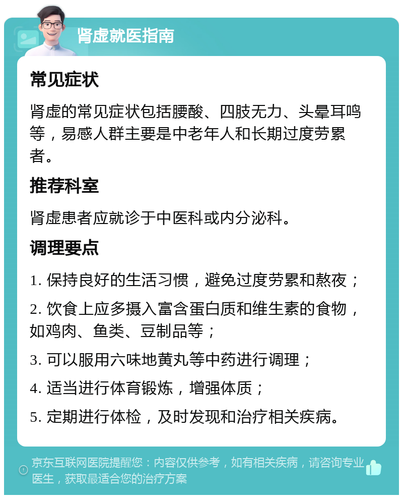 肾虚就医指南 常见症状 肾虚的常见症状包括腰酸、四肢无力、头晕耳鸣等，易感人群主要是中老年人和长期过度劳累者。 推荐科室 肾虚患者应就诊于中医科或内分泌科。 调理要点 1. 保持良好的生活习惯，避免过度劳累和熬夜； 2. 饮食上应多摄入富含蛋白质和维生素的食物，如鸡肉、鱼类、豆制品等； 3. 可以服用六味地黄丸等中药进行调理； 4. 适当进行体育锻炼，增强体质； 5. 定期进行体检，及时发现和治疗相关疾病。