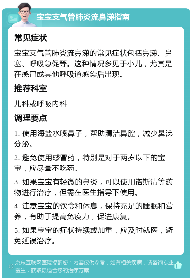 宝宝支气管肺炎流鼻涕指南 常见症状 宝宝支气管肺炎流鼻涕的常见症状包括鼻涕、鼻塞、呼吸急促等。这种情况多见于小儿，尤其是在感冒或其他呼吸道感染后出现。 推荐科室 儿科或呼吸内科 调理要点 1. 使用海盐水喷鼻子，帮助清洁鼻腔，减少鼻涕分泌。 2. 避免使用感冒药，特别是对于两岁以下的宝宝，应尽量不吃药。 3. 如果宝宝有轻微的鼻炎，可以使用诺斯清等药物进行治疗，但需在医生指导下使用。 4. 注意宝宝的饮食和休息，保持充足的睡眠和营养，有助于提高免疫力，促进康复。 5. 如果宝宝的症状持续或加重，应及时就医，避免延误治疗。