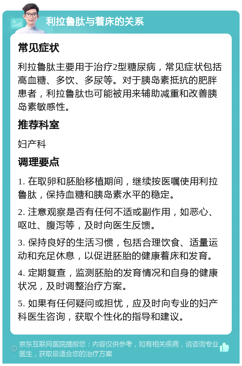 利拉鲁肽与着床的关系 常见症状 利拉鲁肽主要用于治疗2型糖尿病，常见症状包括高血糖、多饮、多尿等。对于胰岛素抵抗的肥胖患者，利拉鲁肽也可能被用来辅助减重和改善胰岛素敏感性。 推荐科室 妇产科 调理要点 1. 在取卵和胚胎移植期间，继续按医嘱使用利拉鲁肽，保持血糖和胰岛素水平的稳定。 2. 注意观察是否有任何不适或副作用，如恶心、呕吐、腹泻等，及时向医生反馈。 3. 保持良好的生活习惯，包括合理饮食、适量运动和充足休息，以促进胚胎的健康着床和发育。 4. 定期复查，监测胚胎的发育情况和自身的健康状况，及时调整治疗方案。 5. 如果有任何疑问或担忧，应及时向专业的妇产科医生咨询，获取个性化的指导和建议。