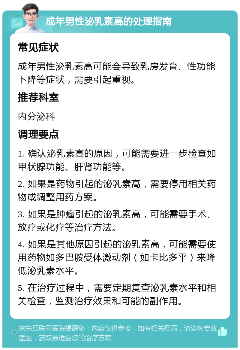 成年男性泌乳素高的处理指南 常见症状 成年男性泌乳素高可能会导致乳房发育、性功能下降等症状，需要引起重视。 推荐科室 内分泌科 调理要点 1. 确认泌乳素高的原因，可能需要进一步检查如甲状腺功能、肝肾功能等。 2. 如果是药物引起的泌乳素高，需要停用相关药物或调整用药方案。 3. 如果是肿瘤引起的泌乳素高，可能需要手术、放疗或化疗等治疗方法。 4. 如果是其他原因引起的泌乳素高，可能需要使用药物如多巴胺受体激动剂（如卡比多平）来降低泌乳素水平。 5. 在治疗过程中，需要定期复查泌乳素水平和相关检查，监测治疗效果和可能的副作用。