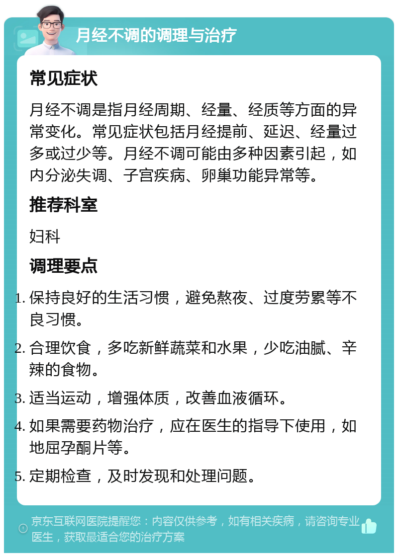 月经不调的调理与治疗 常见症状 月经不调是指月经周期、经量、经质等方面的异常变化。常见症状包括月经提前、延迟、经量过多或过少等。月经不调可能由多种因素引起，如内分泌失调、子宫疾病、卵巢功能异常等。 推荐科室 妇科 调理要点 保持良好的生活习惯，避免熬夜、过度劳累等不良习惯。 合理饮食，多吃新鲜蔬菜和水果，少吃油腻、辛辣的食物。 适当运动，增强体质，改善血液循环。 如果需要药物治疗，应在医生的指导下使用，如地屈孕酮片等。 定期检查，及时发现和处理问题。