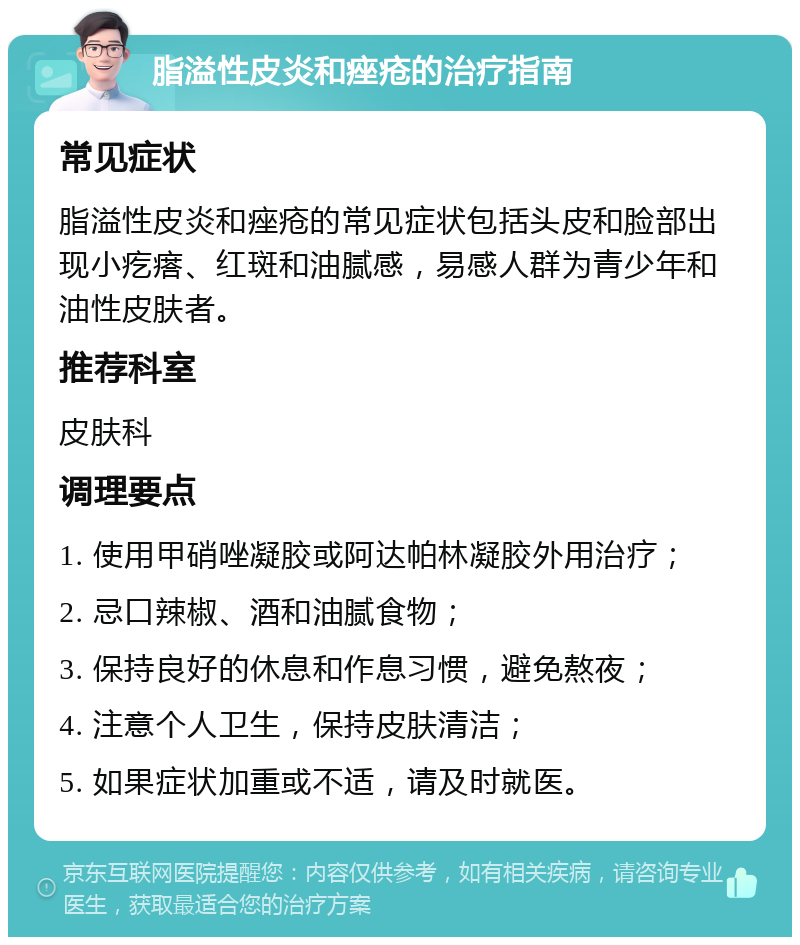 脂溢性皮炎和痤疮的治疗指南 常见症状 脂溢性皮炎和痤疮的常见症状包括头皮和脸部出现小疙瘩、红斑和油腻感，易感人群为青少年和油性皮肤者。 推荐科室 皮肤科 调理要点 1. 使用甲硝唑凝胶或阿达帕林凝胶外用治疗； 2. 忌口辣椒、酒和油腻食物； 3. 保持良好的休息和作息习惯，避免熬夜； 4. 注意个人卫生，保持皮肤清洁； 5. 如果症状加重或不适，请及时就医。