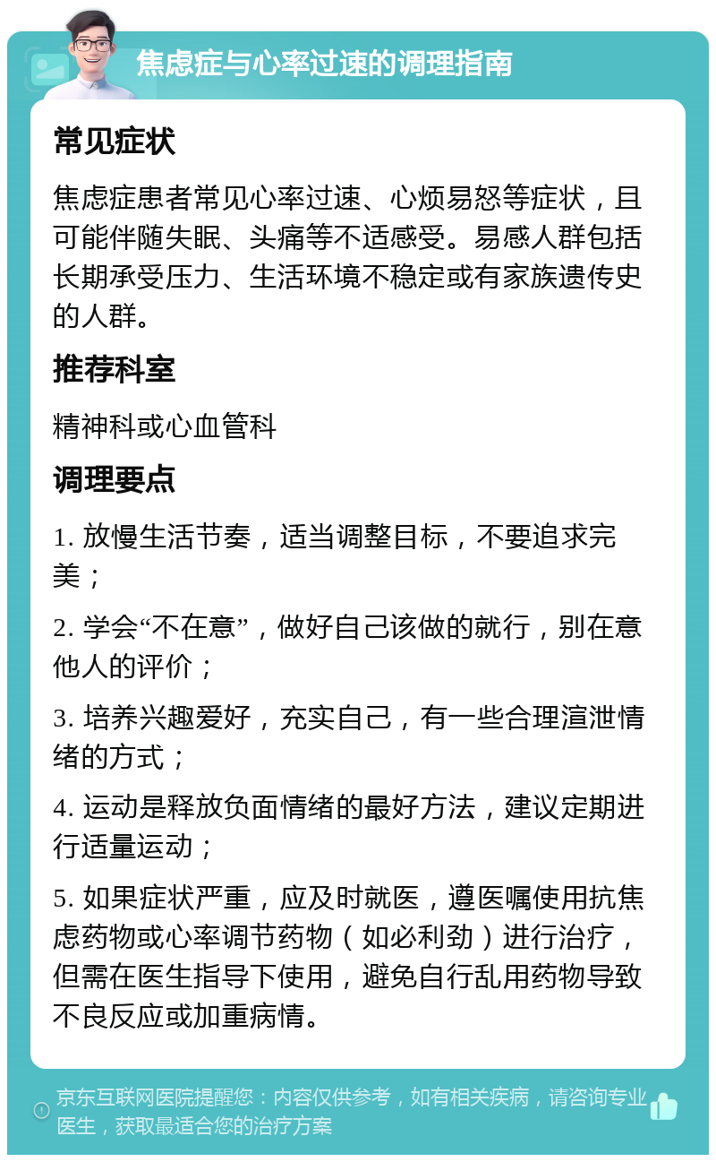 焦虑症与心率过速的调理指南 常见症状 焦虑症患者常见心率过速、心烦易怒等症状，且可能伴随失眠、头痛等不适感受。易感人群包括长期承受压力、生活环境不稳定或有家族遗传史的人群。 推荐科室 精神科或心血管科 调理要点 1. 放慢生活节奏，适当调整目标，不要追求完美； 2. 学会“不在意”，做好自己该做的就行，别在意他人的评价； 3. 培养兴趣爱好，充实自己，有一些合理渲泄情绪的方式； 4. 运动是释放负面情绪的最好方法，建议定期进行适量运动； 5. 如果症状严重，应及时就医，遵医嘱使用抗焦虑药物或心率调节药物（如必利劲）进行治疗，但需在医生指导下使用，避免自行乱用药物导致不良反应或加重病情。