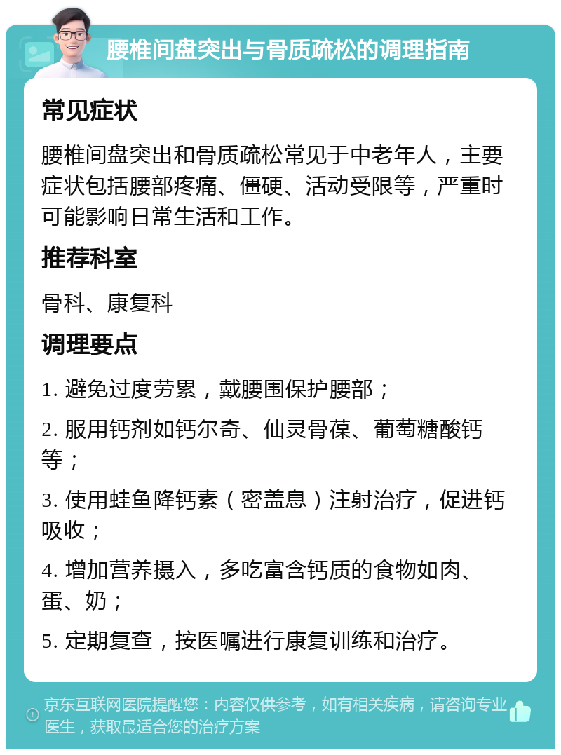 腰椎间盘突出与骨质疏松的调理指南 常见症状 腰椎间盘突出和骨质疏松常见于中老年人，主要症状包括腰部疼痛、僵硬、活动受限等，严重时可能影响日常生活和工作。 推荐科室 骨科、康复科 调理要点 1. 避免过度劳累，戴腰围保护腰部； 2. 服用钙剂如钙尔奇、仙灵骨葆、葡萄糖酸钙等； 3. 使用蛙鱼降钙素（密盖息）注射治疗，促进钙吸收； 4. 增加营养摄入，多吃富含钙质的食物如肉、蛋、奶； 5. 定期复查，按医嘱进行康复训练和治疗。