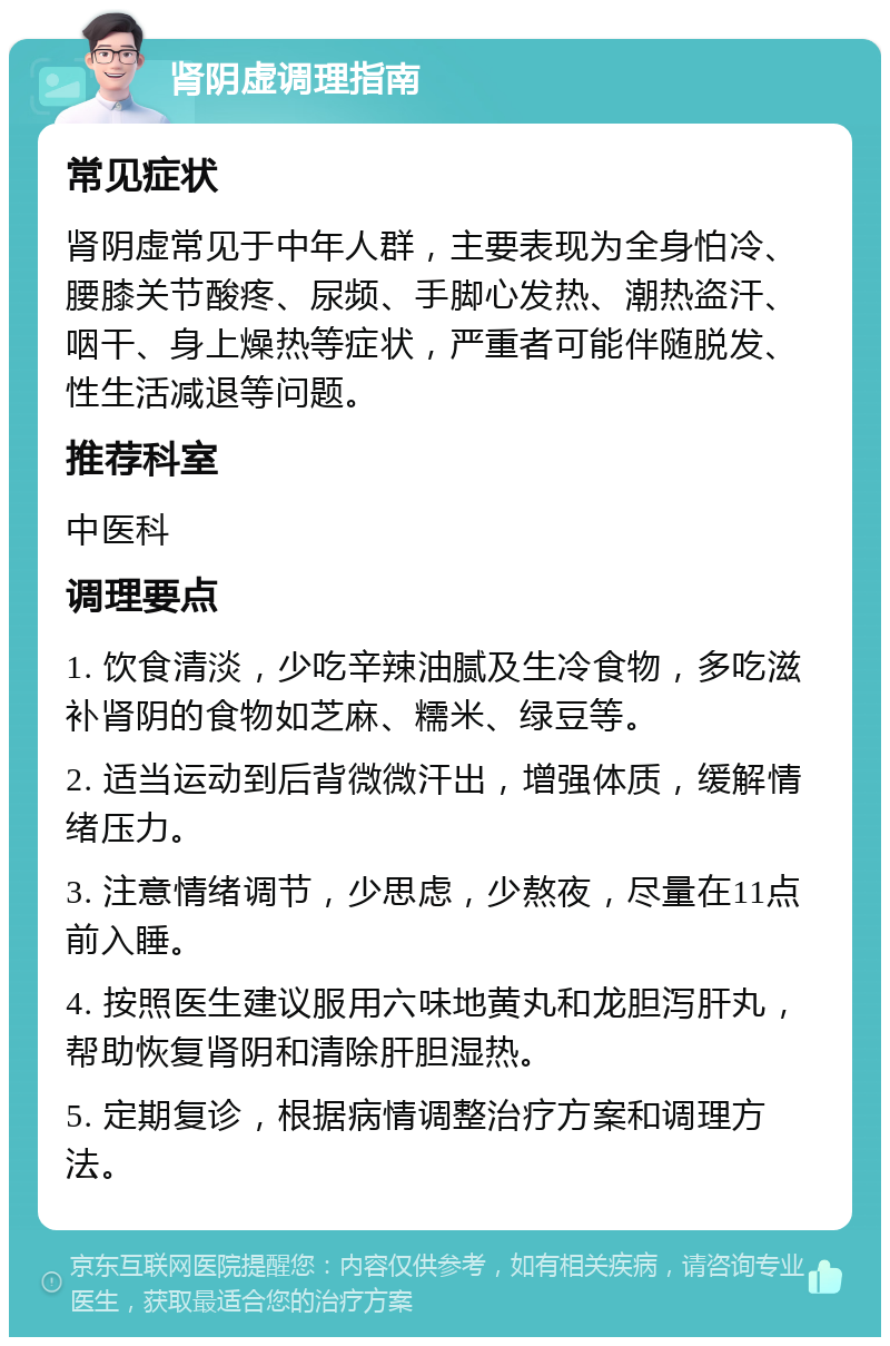 肾阴虚调理指南 常见症状 肾阴虚常见于中年人群，主要表现为全身怕冷、腰膝关节酸疼、尿频、手脚心发热、潮热盗汗、咽干、身上燥热等症状，严重者可能伴随脱发、性生活减退等问题。 推荐科室 中医科 调理要点 1. 饮食清淡，少吃辛辣油腻及生冷食物，多吃滋补肾阴的食物如芝麻、糯米、绿豆等。 2. 适当运动到后背微微汗出，增强体质，缓解情绪压力。 3. 注意情绪调节，少思虑，少熬夜，尽量在11点前入睡。 4. 按照医生建议服用六味地黄丸和龙胆泻肝丸，帮助恢复肾阴和清除肝胆湿热。 5. 定期复诊，根据病情调整治疗方案和调理方法。