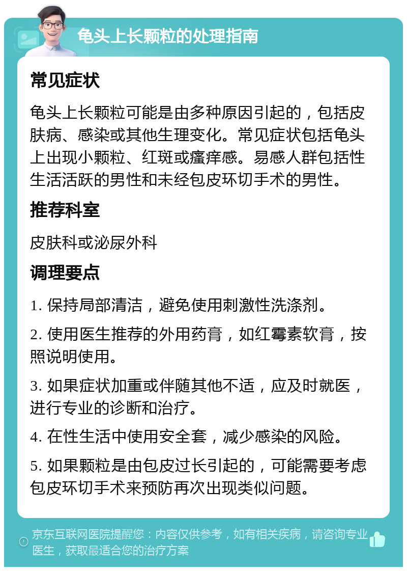 龟头上长颗粒的处理指南 常见症状 龟头上长颗粒可能是由多种原因引起的，包括皮肤病、感染或其他生理变化。常见症状包括龟头上出现小颗粒、红斑或瘙痒感。易感人群包括性生活活跃的男性和未经包皮环切手术的男性。 推荐科室 皮肤科或泌尿外科 调理要点 1. 保持局部清洁，避免使用刺激性洗涤剂。 2. 使用医生推荐的外用药膏，如红霉素软膏，按照说明使用。 3. 如果症状加重或伴随其他不适，应及时就医，进行专业的诊断和治疗。 4. 在性生活中使用安全套，减少感染的风险。 5. 如果颗粒是由包皮过长引起的，可能需要考虑包皮环切手术来预防再次出现类似问题。