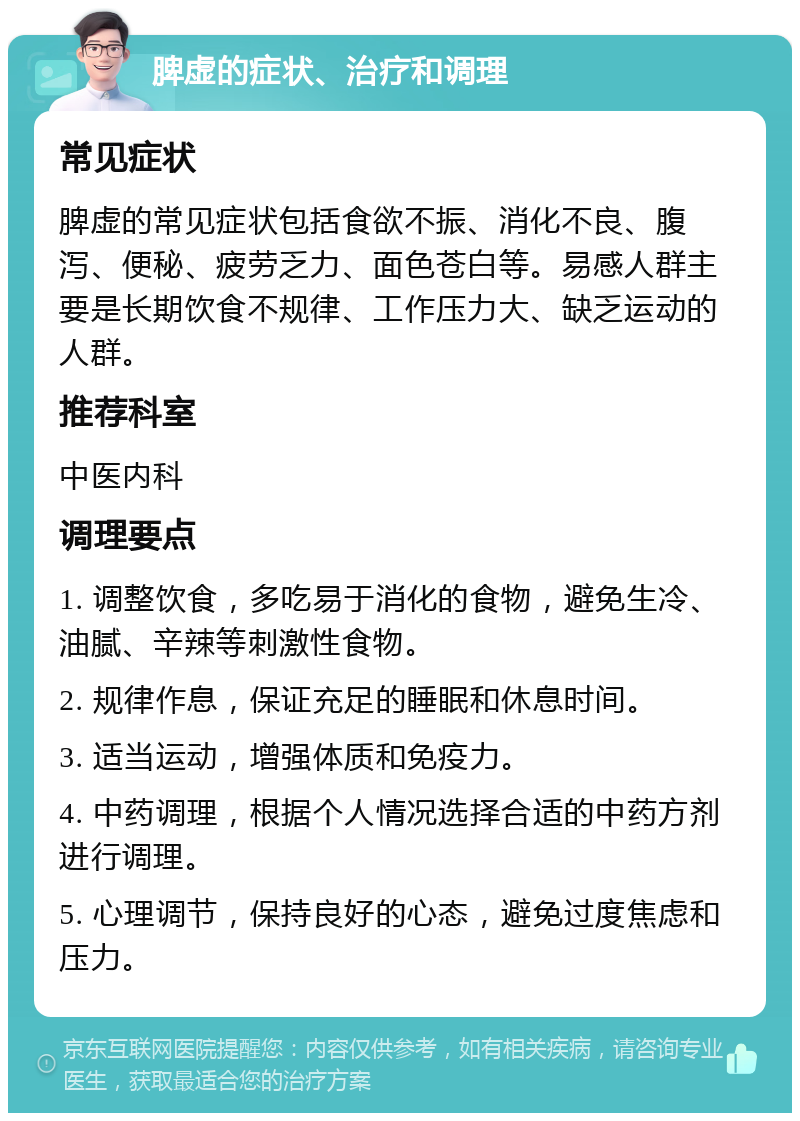 脾虚的症状、治疗和调理 常见症状 脾虚的常见症状包括食欲不振、消化不良、腹泻、便秘、疲劳乏力、面色苍白等。易感人群主要是长期饮食不规律、工作压力大、缺乏运动的人群。 推荐科室 中医内科 调理要点 1. 调整饮食，多吃易于消化的食物，避免生冷、油腻、辛辣等刺激性食物。 2. 规律作息，保证充足的睡眠和休息时间。 3. 适当运动，增强体质和免疫力。 4. 中药调理，根据个人情况选择合适的中药方剂进行调理。 5. 心理调节，保持良好的心态，避免过度焦虑和压力。