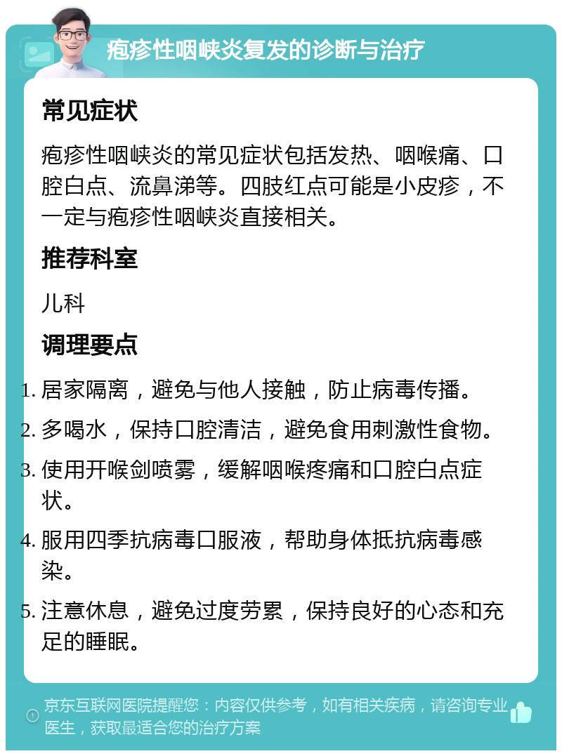 疱疹性咽峡炎复发的诊断与治疗 常见症状 疱疹性咽峡炎的常见症状包括发热、咽喉痛、口腔白点、流鼻涕等。四肢红点可能是小皮疹，不一定与疱疹性咽峡炎直接相关。 推荐科室 儿科 调理要点 居家隔离，避免与他人接触，防止病毒传播。 多喝水，保持口腔清洁，避免食用刺激性食物。 使用开喉剑喷雾，缓解咽喉疼痛和口腔白点症状。 服用四季抗病毒口服液，帮助身体抵抗病毒感染。 注意休息，避免过度劳累，保持良好的心态和充足的睡眠。