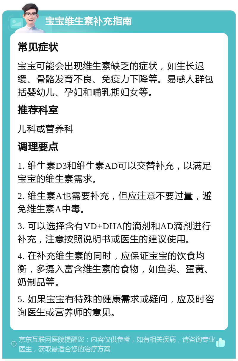 宝宝维生素补充指南 常见症状 宝宝可能会出现维生素缺乏的症状，如生长迟缓、骨骼发育不良、免疫力下降等。易感人群包括婴幼儿、孕妇和哺乳期妇女等。 推荐科室 儿科或营养科 调理要点 1. 维生素D3和维生素AD可以交替补充，以满足宝宝的维生素需求。 2. 维生素A也需要补充，但应注意不要过量，避免维生素A中毒。 3. 可以选择含有VD+DHA的滴剂和AD滴剂进行补充，注意按照说明书或医生的建议使用。 4. 在补充维生素的同时，应保证宝宝的饮食均衡，多摄入富含维生素的食物，如鱼类、蛋黄、奶制品等。 5. 如果宝宝有特殊的健康需求或疑问，应及时咨询医生或营养师的意见。