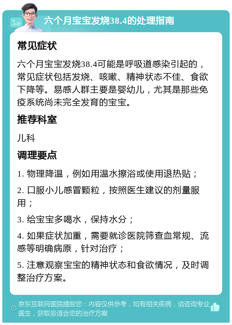 六个月宝宝发烧38.4的处理指南 常见症状 六个月宝宝发烧38.4可能是呼吸道感染引起的，常见症状包括发烧、咳嗽、精神状态不佳、食欲下降等。易感人群主要是婴幼儿，尤其是那些免疫系统尚未完全发育的宝宝。 推荐科室 儿科 调理要点 1. 物理降温，例如用温水擦浴或使用退热贴； 2. 口服小儿感冒颗粒，按照医生建议的剂量服用； 3. 给宝宝多喝水，保持水分； 4. 如果症状加重，需要就诊医院筛查血常规、流感等明确病原，针对治疗； 5. 注意观察宝宝的精神状态和食欲情况，及时调整治疗方案。