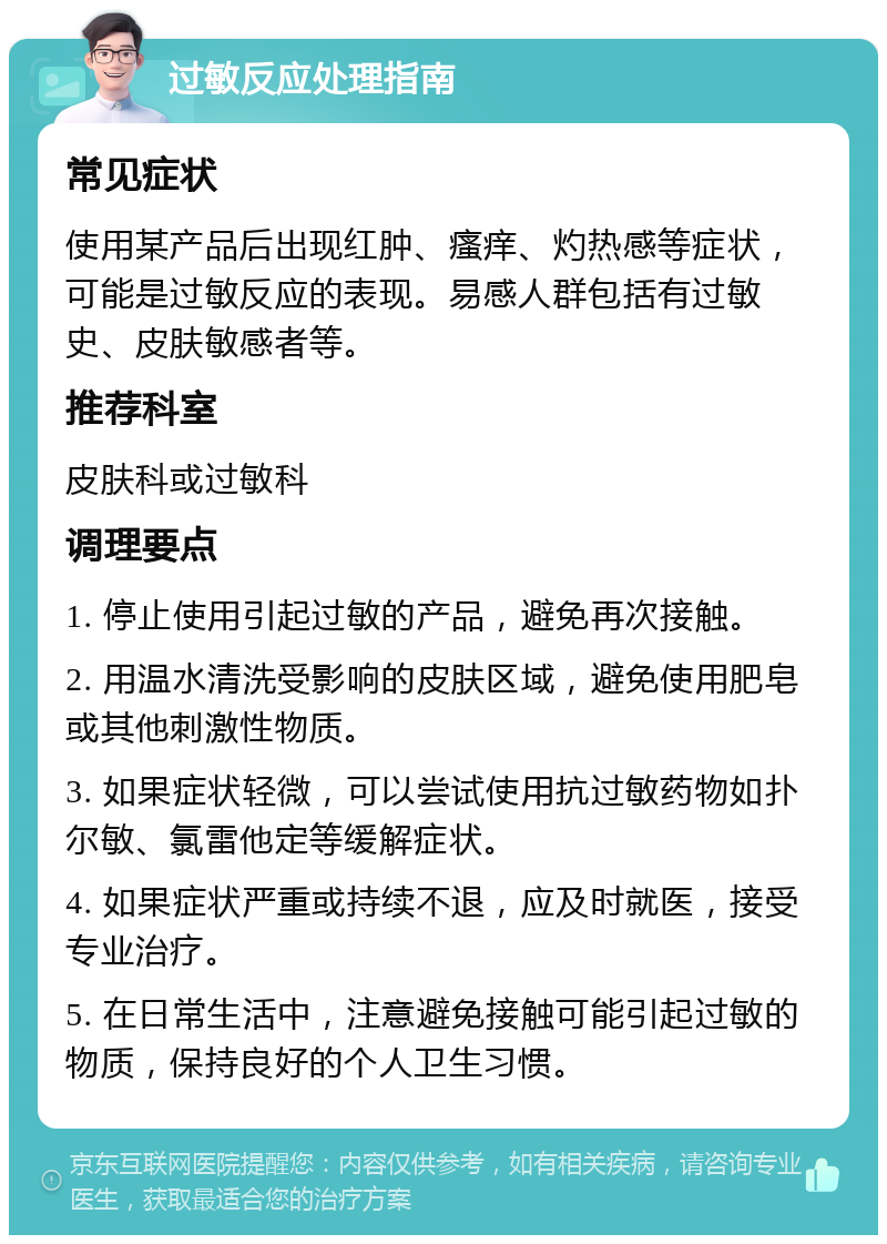 过敏反应处理指南 常见症状 使用某产品后出现红肿、瘙痒、灼热感等症状，可能是过敏反应的表现。易感人群包括有过敏史、皮肤敏感者等。 推荐科室 皮肤科或过敏科 调理要点 1. 停止使用引起过敏的产品，避免再次接触。 2. 用温水清洗受影响的皮肤区域，避免使用肥皂或其他刺激性物质。 3. 如果症状轻微，可以尝试使用抗过敏药物如扑尔敏、氯雷他定等缓解症状。 4. 如果症状严重或持续不退，应及时就医，接受专业治疗。 5. 在日常生活中，注意避免接触可能引起过敏的物质，保持良好的个人卫生习惯。