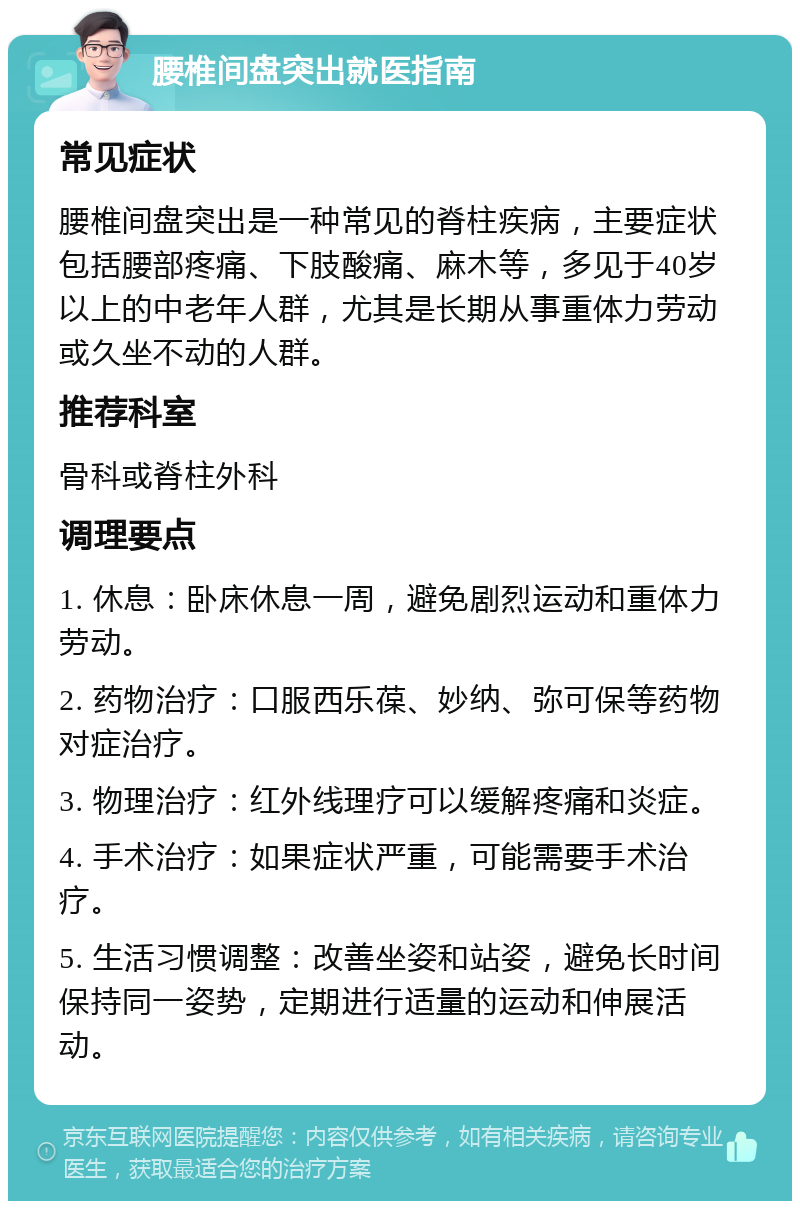 腰椎间盘突出就医指南 常见症状 腰椎间盘突出是一种常见的脊柱疾病，主要症状包括腰部疼痛、下肢酸痛、麻木等，多见于40岁以上的中老年人群，尤其是长期从事重体力劳动或久坐不动的人群。 推荐科室 骨科或脊柱外科 调理要点 1. 休息：卧床休息一周，避免剧烈运动和重体力劳动。 2. 药物治疗：口服西乐葆、妙纳、弥可保等药物对症治疗。 3. 物理治疗：红外线理疗可以缓解疼痛和炎症。 4. 手术治疗：如果症状严重，可能需要手术治疗。 5. 生活习惯调整：改善坐姿和站姿，避免长时间保持同一姿势，定期进行适量的运动和伸展活动。