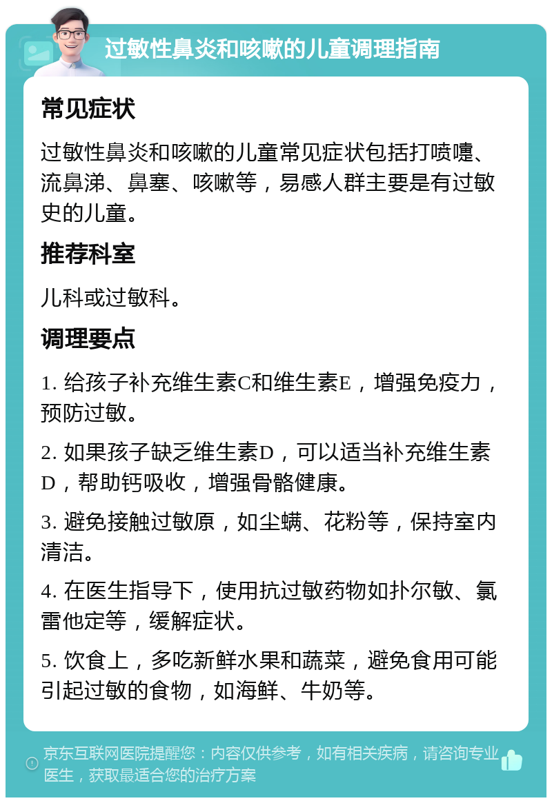 过敏性鼻炎和咳嗽的儿童调理指南 常见症状 过敏性鼻炎和咳嗽的儿童常见症状包括打喷嚏、流鼻涕、鼻塞、咳嗽等，易感人群主要是有过敏史的儿童。 推荐科室 儿科或过敏科。 调理要点 1. 给孩子补充维生素C和维生素E，增强免疫力，预防过敏。 2. 如果孩子缺乏维生素D，可以适当补充维生素D，帮助钙吸收，增强骨骼健康。 3. 避免接触过敏原，如尘螨、花粉等，保持室内清洁。 4. 在医生指导下，使用抗过敏药物如扑尔敏、氯雷他定等，缓解症状。 5. 饮食上，多吃新鲜水果和蔬菜，避免食用可能引起过敏的食物，如海鲜、牛奶等。