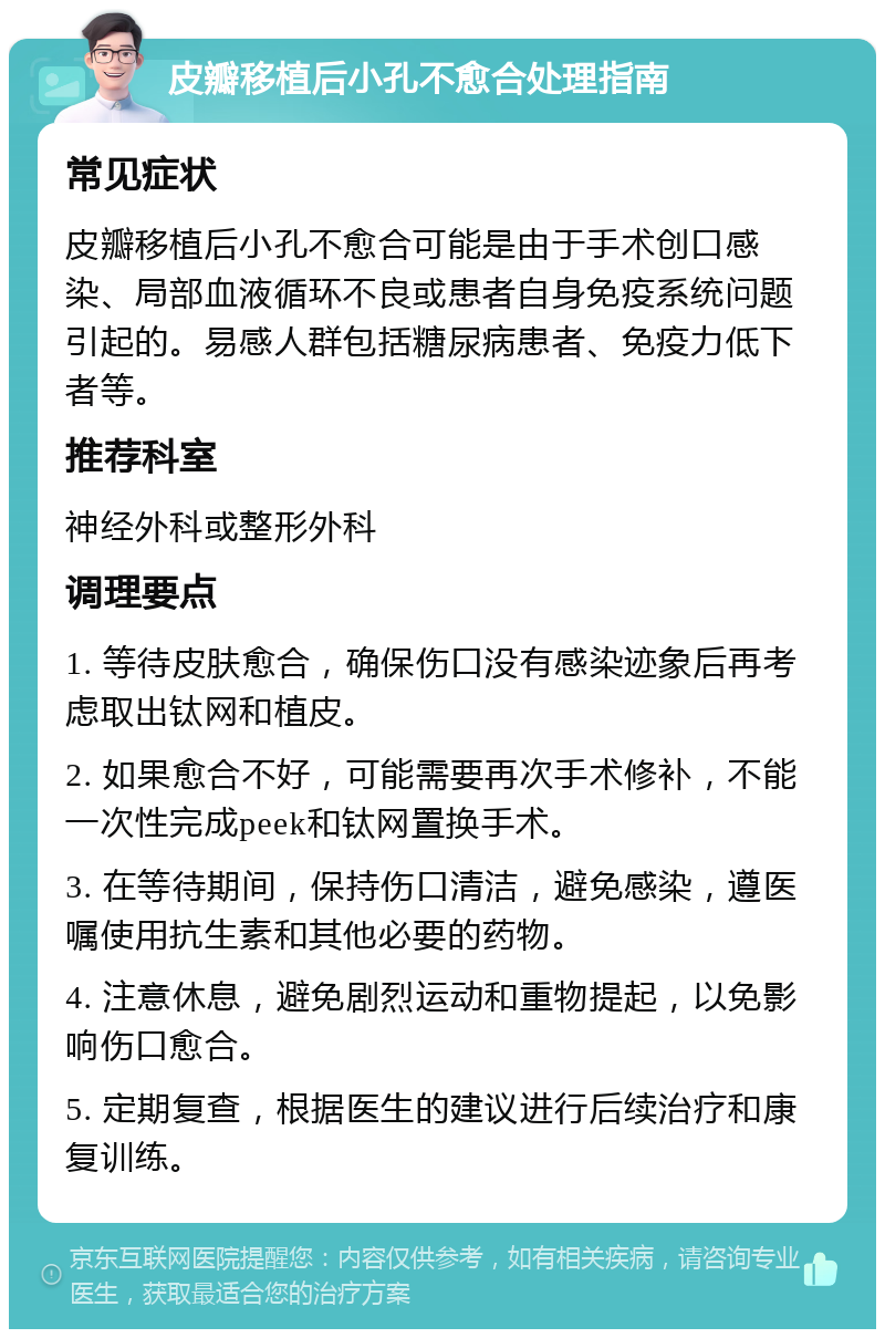 皮瓣移植后小孔不愈合处理指南 常见症状 皮瓣移植后小孔不愈合可能是由于手术创口感染、局部血液循环不良或患者自身免疫系统问题引起的。易感人群包括糖尿病患者、免疫力低下者等。 推荐科室 神经外科或整形外科 调理要点 1. 等待皮肤愈合，确保伤口没有感染迹象后再考虑取出钛网和植皮。 2. 如果愈合不好，可能需要再次手术修补，不能一次性完成peek和钛网置换手术。 3. 在等待期间，保持伤口清洁，避免感染，遵医嘱使用抗生素和其他必要的药物。 4. 注意休息，避免剧烈运动和重物提起，以免影响伤口愈合。 5. 定期复查，根据医生的建议进行后续治疗和康复训练。