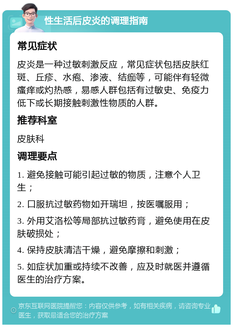 性生活后皮炎的调理指南 常见症状 皮炎是一种过敏刺激反应，常见症状包括皮肤红斑、丘疹、水疱、渗液、结痂等，可能伴有轻微瘙痒或灼热感，易感人群包括有过敏史、免疫力低下或长期接触刺激性物质的人群。 推荐科室 皮肤科 调理要点 1. 避免接触可能引起过敏的物质，注意个人卫生； 2. 口服抗过敏药物如开瑞坦，按医嘱服用； 3. 外用艾洛松等局部抗过敏药膏，避免使用在皮肤破损处； 4. 保持皮肤清洁干燥，避免摩擦和刺激； 5. 如症状加重或持续不改善，应及时就医并遵循医生的治疗方案。