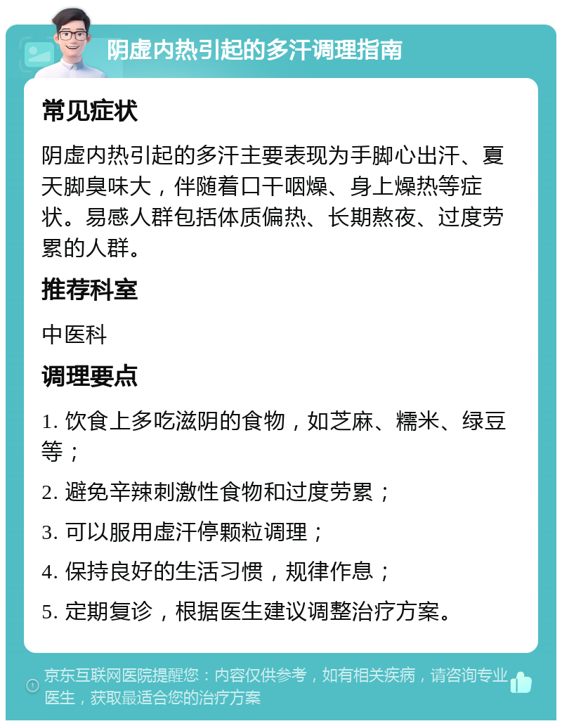 阴虚内热引起的多汗调理指南 常见症状 阴虚内热引起的多汗主要表现为手脚心出汗、夏天脚臭味大，伴随着口干咽燥、身上燥热等症状。易感人群包括体质偏热、长期熬夜、过度劳累的人群。 推荐科室 中医科 调理要点 1. 饮食上多吃滋阴的食物，如芝麻、糯米、绿豆等； 2. 避免辛辣刺激性食物和过度劳累； 3. 可以服用虚汗停颗粒调理； 4. 保持良好的生活习惯，规律作息； 5. 定期复诊，根据医生建议调整治疗方案。