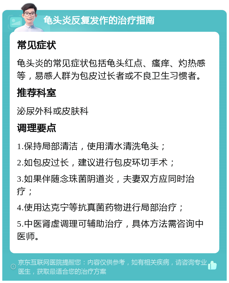 龟头炎反复发作的治疗指南 常见症状 龟头炎的常见症状包括龟头红点、瘙痒、灼热感等，易感人群为包皮过长者或不良卫生习惯者。 推荐科室 泌尿外科或皮肤科 调理要点 1.保持局部清洁，使用清水清洗龟头； 2.如包皮过长，建议进行包皮环切手术； 3.如果伴随念珠菌阴道炎，夫妻双方应同时治疗； 4.使用达克宁等抗真菌药物进行局部治疗； 5.中医肾虚调理可辅助治疗，具体方法需咨询中医师。