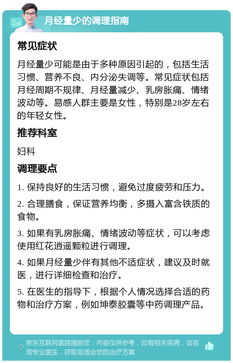 月经量少的调理指南 常见症状 月经量少可能是由于多种原因引起的，包括生活习惯、营养不良、内分泌失调等。常见症状包括月经周期不规律、月经量减少、乳房胀痛、情绪波动等。易感人群主要是女性，特别是28岁左右的年轻女性。 推荐科室 妇科 调理要点 1. 保持良好的生活习惯，避免过度疲劳和压力。 2. 合理膳食，保证营养均衡，多摄入富含铁质的食物。 3. 如果有乳房胀痛、情绪波动等症状，可以考虑使用红花逍遥颗粒进行调理。 4. 如果月经量少伴有其他不适症状，建议及时就医，进行详细检查和治疗。 5. 在医生的指导下，根据个人情况选择合适的药物和治疗方案，例如坤泰胶囊等中药调理产品。