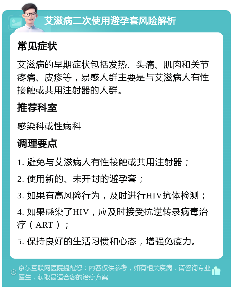 艾滋病二次使用避孕套风险解析 常见症状 艾滋病的早期症状包括发热、头痛、肌肉和关节疼痛、皮疹等，易感人群主要是与艾滋病人有性接触或共用注射器的人群。 推荐科室 感染科或性病科 调理要点 1. 避免与艾滋病人有性接触或共用注射器； 2. 使用新的、未开封的避孕套； 3. 如果有高风险行为，及时进行HIV抗体检测； 4. 如果感染了HIV，应及时接受抗逆转录病毒治疗（ART）； 5. 保持良好的生活习惯和心态，增强免疫力。