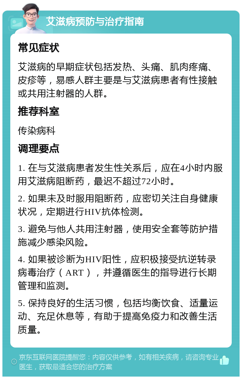 艾滋病预防与治疗指南 常见症状 艾滋病的早期症状包括发热、头痛、肌肉疼痛、皮疹等，易感人群主要是与艾滋病患者有性接触或共用注射器的人群。 推荐科室 传染病科 调理要点 1. 在与艾滋病患者发生性关系后，应在4小时内服用艾滋病阻断药，最迟不超过72小时。 2. 如果未及时服用阻断药，应密切关注自身健康状况，定期进行HIV抗体检测。 3. 避免与他人共用注射器，使用安全套等防护措施减少感染风险。 4. 如果被诊断为HIV阳性，应积极接受抗逆转录病毒治疗（ART），并遵循医生的指导进行长期管理和监测。 5. 保持良好的生活习惯，包括均衡饮食、适量运动、充足休息等，有助于提高免疫力和改善生活质量。